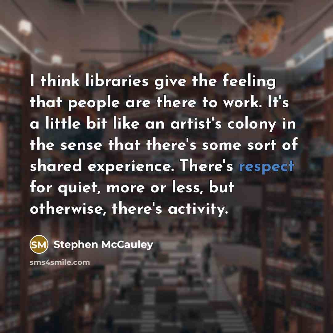 “I think libraries give the feeling that people are there to work. It's a little bit like an artist's colony in the sense that there's some sort of shared experience. There's respect for quiet, more or less, but otherwise, there's activity.” quote by Stephen McCauley