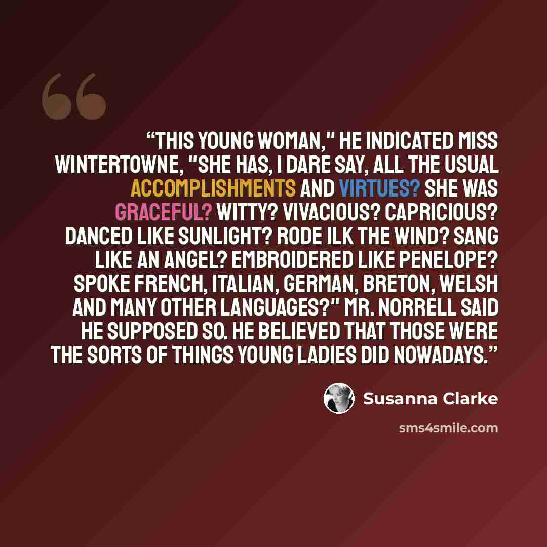 “This young woman," he indicated Miss Wintertowne, "she has, I dare say, all the usual accomplishments and virtues? She was graceful? Witty? Vivacious? Capricious? Danced like sunlight? Rode ilk the wind? Sang like an angel? Embroidered like Penelope? Spoke French, Italian, German, Breton, Welsh…” quote by Susanna Clarke