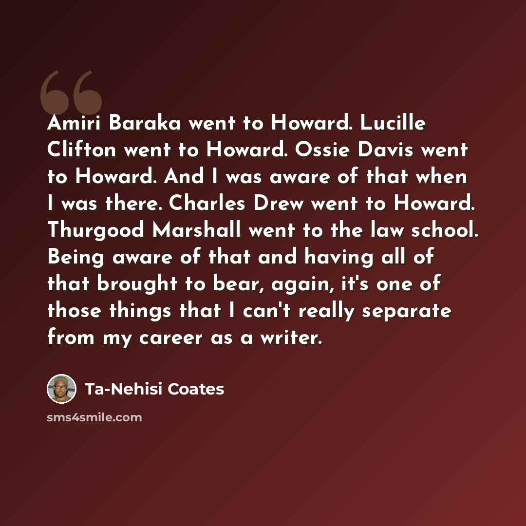 “Amiri Baraka went to Howard. Lucille Clifton went to Howard. Ossie Davis went to Howard. And I was aware of that when I was there. Charles Drew went to Howard. Thurgood Marshall went to the law school. Being aware of that and having all of that brought to bear, again, it's one of those things that…” quote by Ta-Nehisi Coates