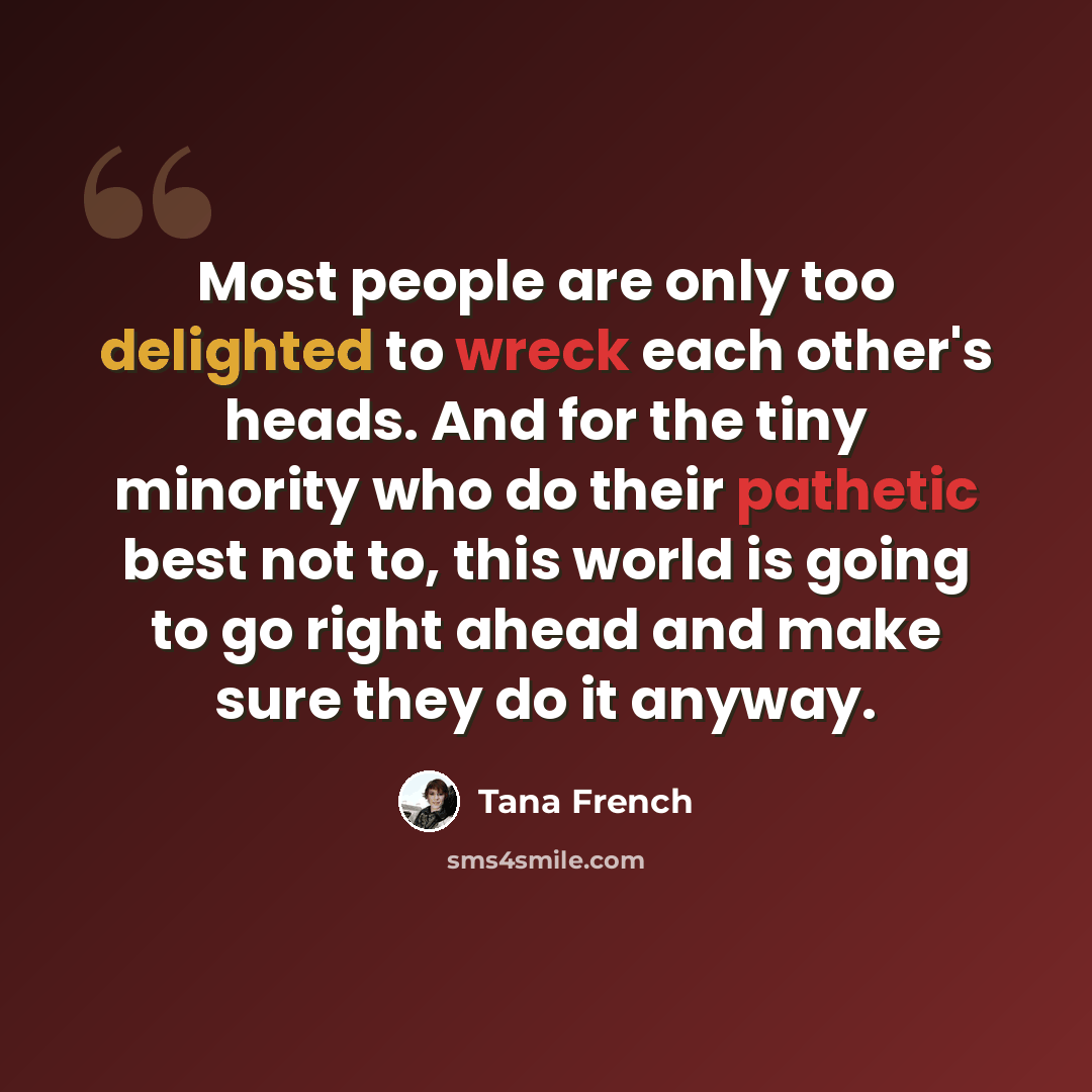 “Most people are only too delighted to wreck each other's heads. And for the tiny minority who do their pathetic best not to, this world is going to go right ahead and make sure they do it anyway.” quote by Tana French
