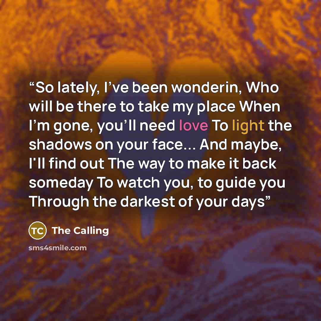 “So lately, I've been wonderin, Who will be there to take my place When I'm gone, you'll need love To light the shadows on your face... And maybe, I'll find out The way to make it back someday To watch you, to guide you Through the darkest of your days” quote by The Calling