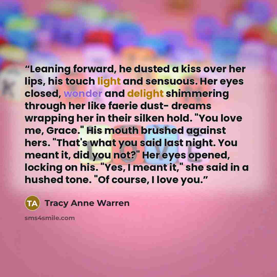 “Leaning forward, he dusted a kiss over her lips, his touch light and sensuous. Her eyes closed, wonder and delight shimmering through her like faerie dust- dreams wrapping her in their silken hold. "You love me, Grace." His mouth brushed against hers. "That's what you said last night. You meant…” quote by Tracy Anne Warren