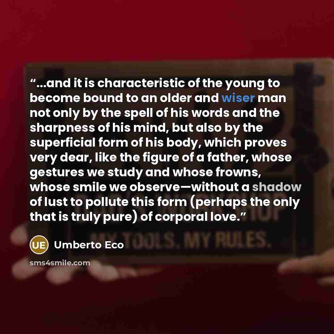 “...and it is characteristic of the young to become bound to an older and wiser man not only by the spell of his words and the sharpness of his mind, but also by the superficial form of his body, which proves very dear, like the figure of a father, whose gestures we study and whose frowns, whose…” quote by Umberto Eco