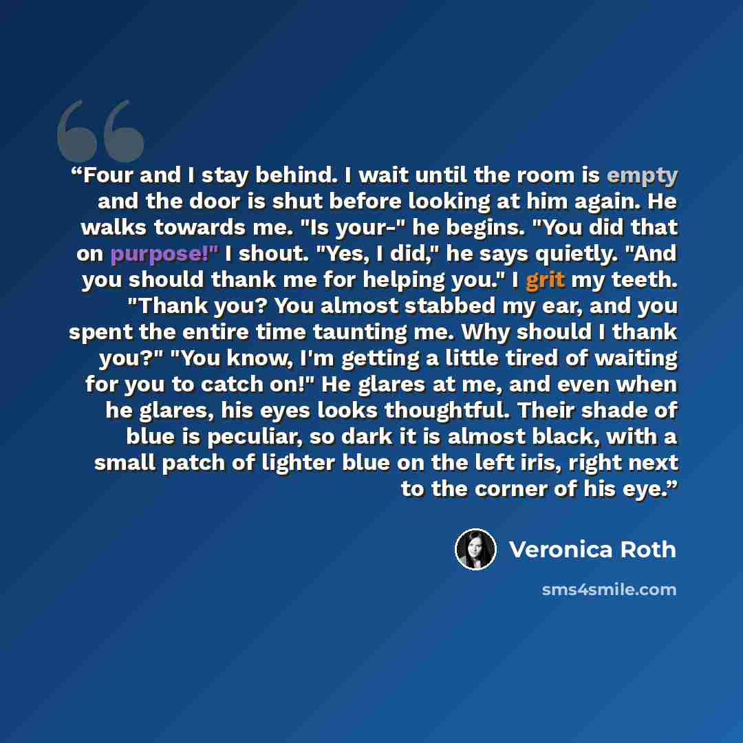 “Four and I stay behind. I wait until the room is empty and the door is shut before looking at him again. He walks towards me. "Is your-" he begins. "You did that on purpose!" I shout. "Yes, I did," he says quietly. "And you should thank me for helping you." I grit my teeth. "Thank you? You almost…” quote by Veronica Roth