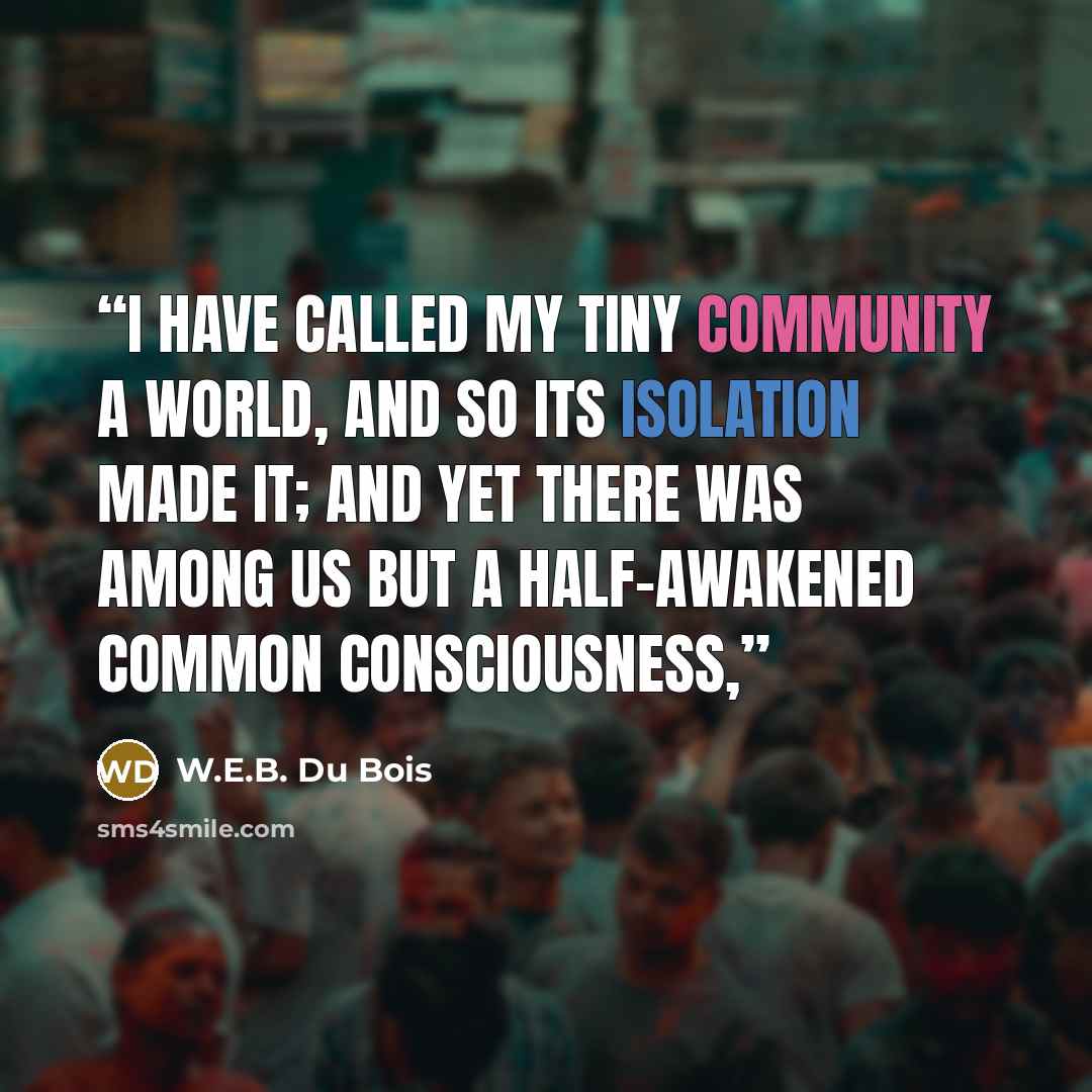 “I have called my tiny community a world, and so its isolation made it; and yet there was among us but a half-awakened common consciousness,” quote by W.E.B. Du Bois