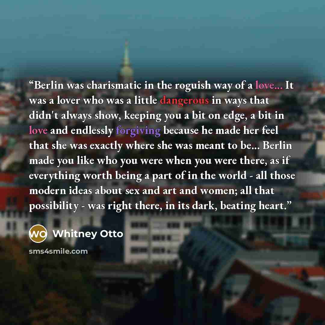 “Berlin was charismatic in the roguish way of a love... It was a lover who was a little dangerous in ways that didn't always show, keeping you a bit on edge, a bit in love and endlessly forgiving because he made her feel that she was exactly where she was meant to be... Berlin made you like who you…” quote by Whitney Otto