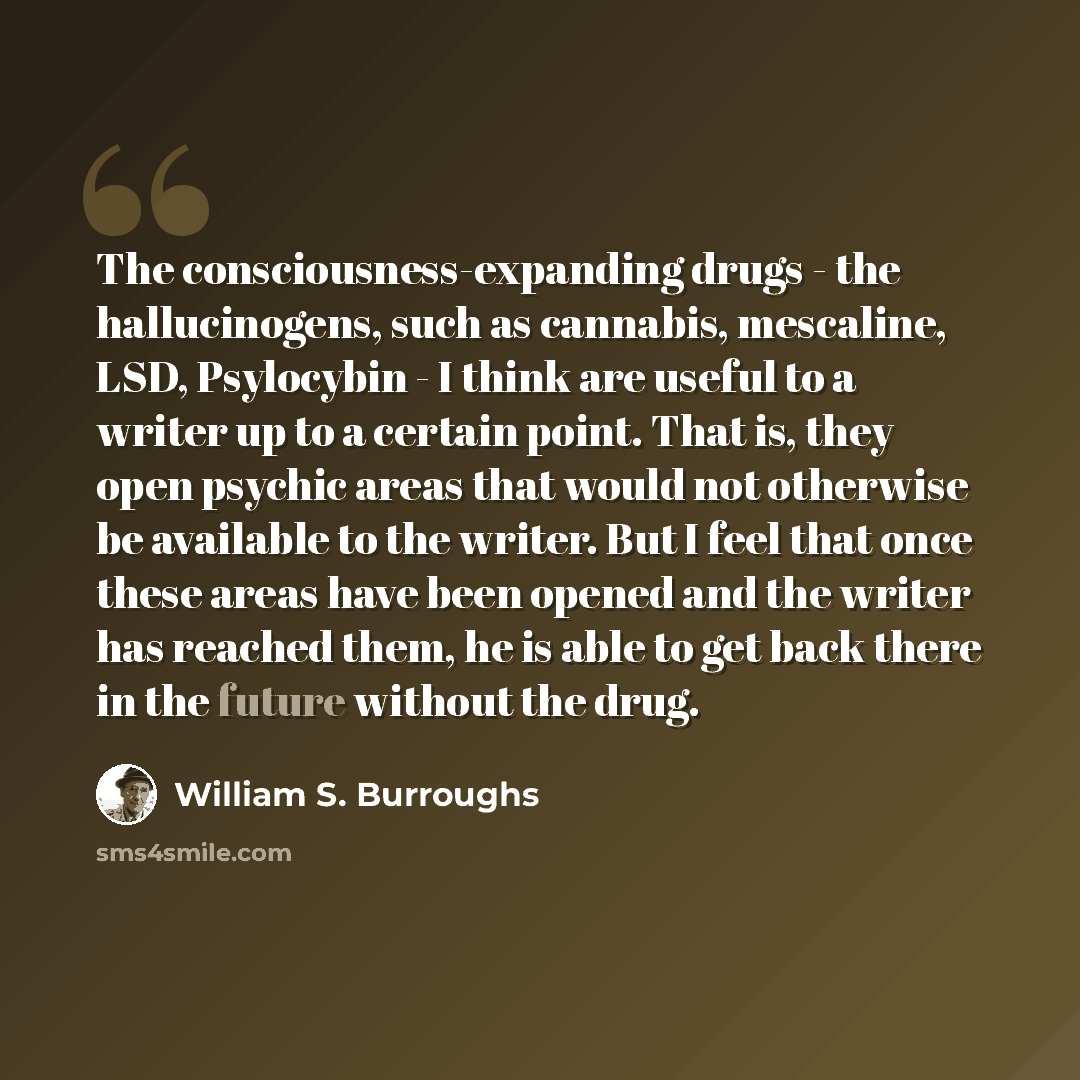 “The consciousness-expanding drugs - the hallucinogens, such as cannabis, mescaline, LSD, Psylocybin - I think are useful to a writer up to a certain point. That is, they open psychic areas that would not otherwise be available to the writer. But I feel that once these areas have been opened and…” quote by William S. Burroughs