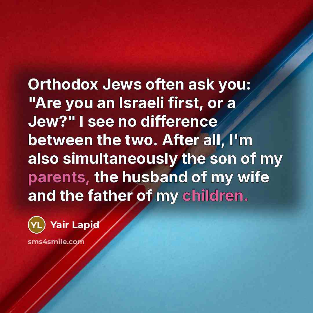 “Orthodox Jews often ask you: "Are you an Israeli first, or a Jew?" I see no difference between the two. After all, I'm also simultaneously the son of my parents, the husband of my wife and the father of my children.” quote by Yair Lapid