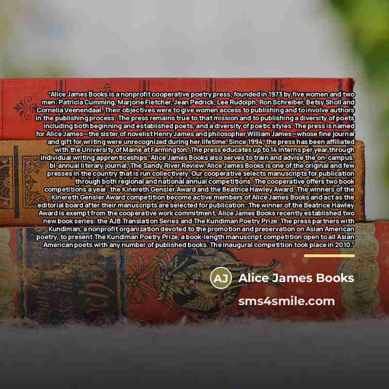 “Alice James Books is a nonprofit cooperative poetry press, founded in 1973 by five women and two men: Patricia Cumming, Marjorie Fletcher, Jean Pedrick, Lee Rudolph, Ron Schreiber, Betsy Sholl and Cornelia Veenendaal. Their objectives were to give women access to publishing and to involve authors…” quote by Alice James Books