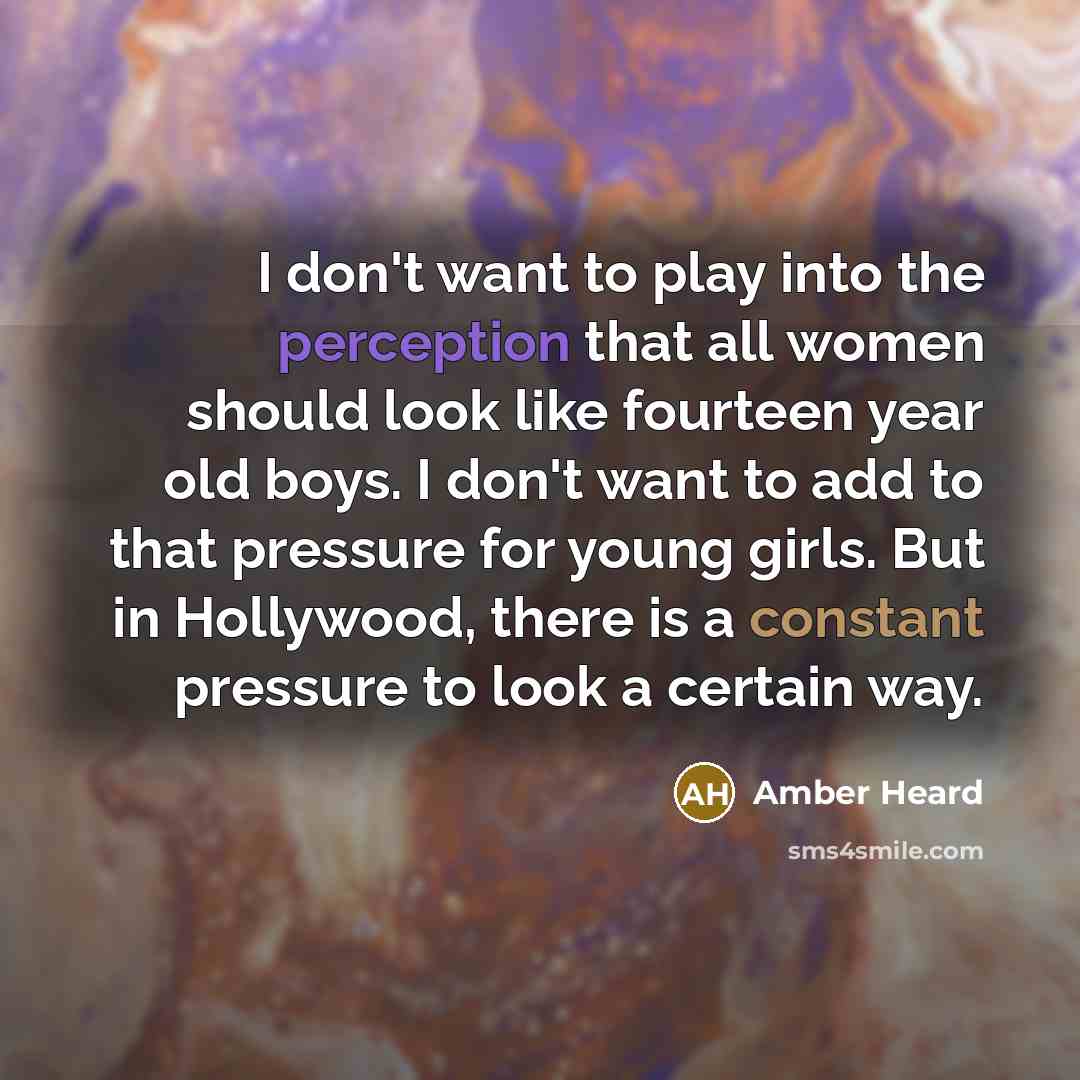 “I don't want to play into the perception that all women should look like fourteen year old boys. I don't want to add to that pressure for young girls. But in Hollywood, there is a constant pressure to look a certain way.” quote by Amber Heard