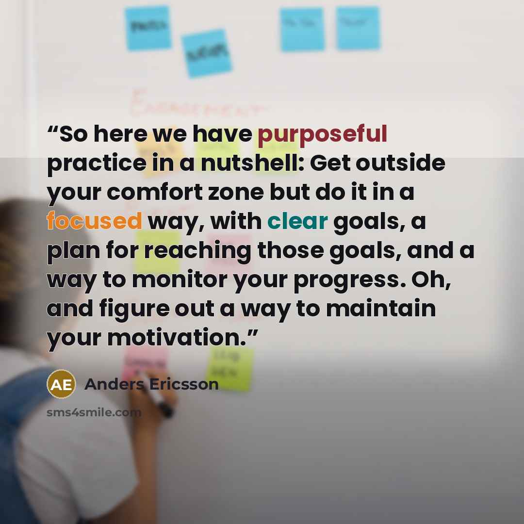 “So here we have purposeful practice in a nutshell: Get outside your comfort zone but do it in a focused way, with clear goals, a plan for reaching those goals, and a way to monitor your progress. Oh, and figure out a way to maintain your motivation.” quote by Anders Ericsson