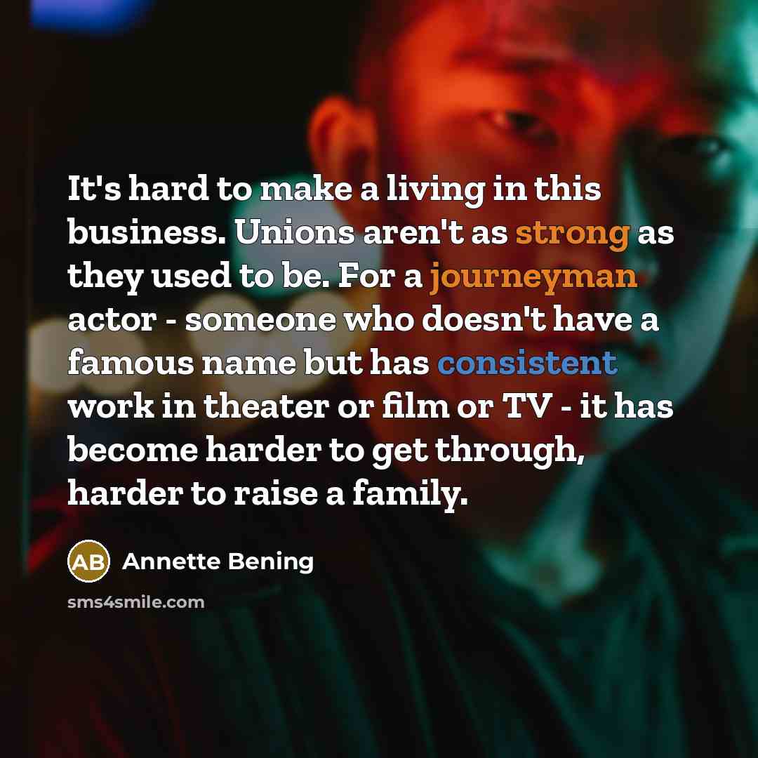 “It's hard to make a living in this business. Unions aren't as strong as they used to be. For a journeyman actor - someone who doesn't have a famous name but has consistent work in theater or film or TV - it has become harder to get through, harder to raise a family.” quote by Annette Bening