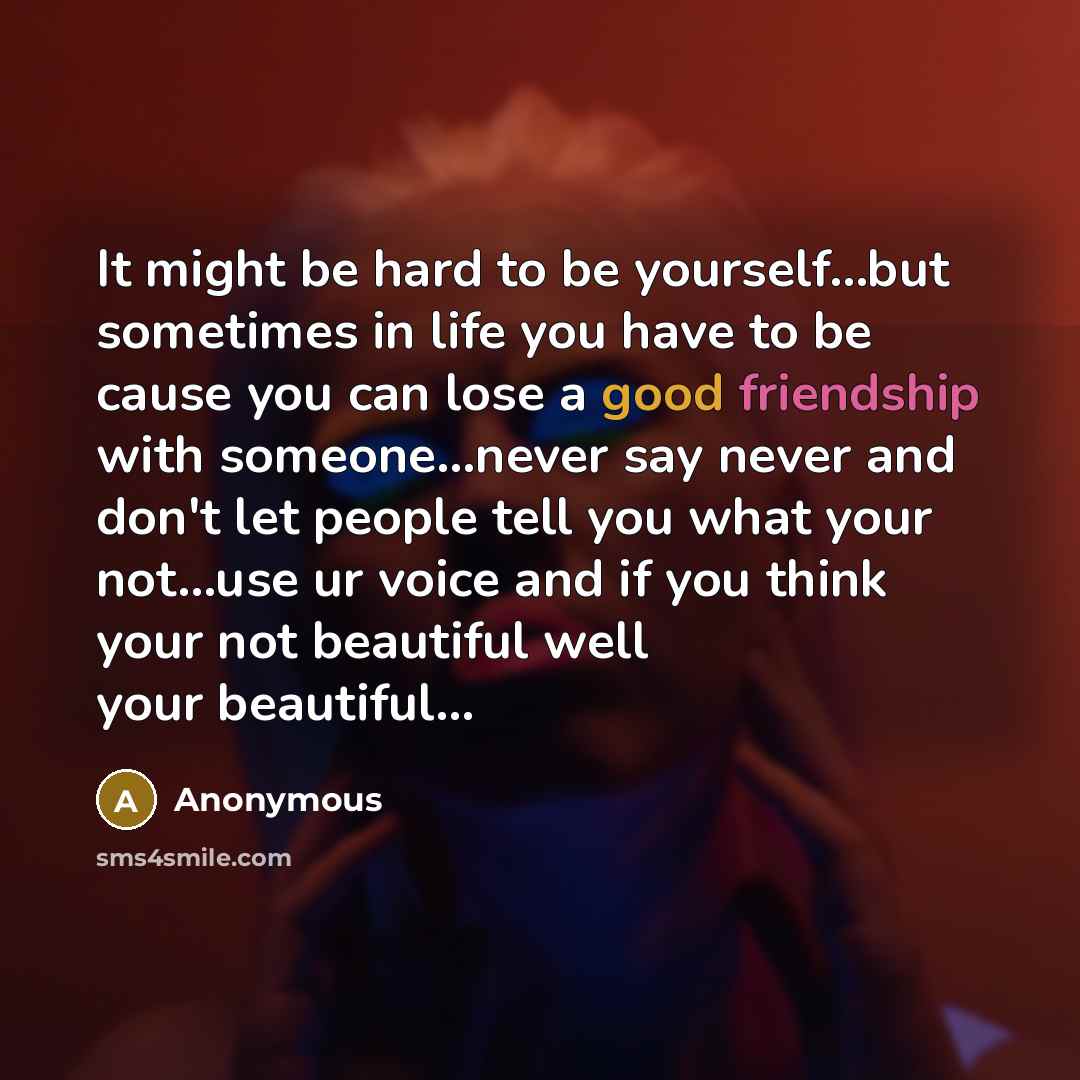 “It might be hard to be yourself…but sometimes in life you have to be cause you can lose a good friendship with someone…never say never and don't let people tell you what your not…use ur voice and if you think your not beautiful well your beautiful...” quote by Anonymous
