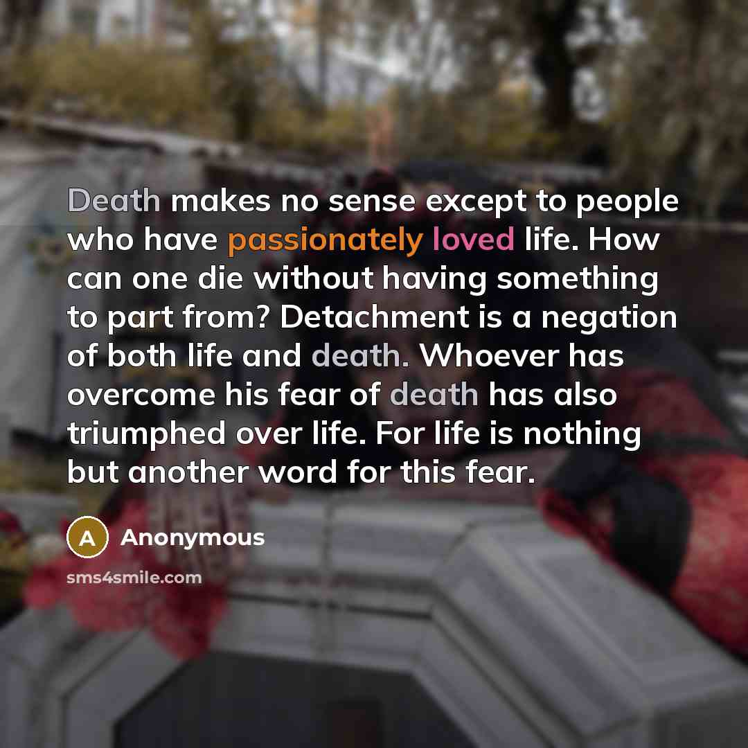 “Death makes no sense except to people who have passionately loved life. How can one die without having something to part from? Detachment is a negation of both life and death. Whoever has overcome his fear of death has also triumphed over life. For life is nothing but another word for this fear.” quote by Anonymous