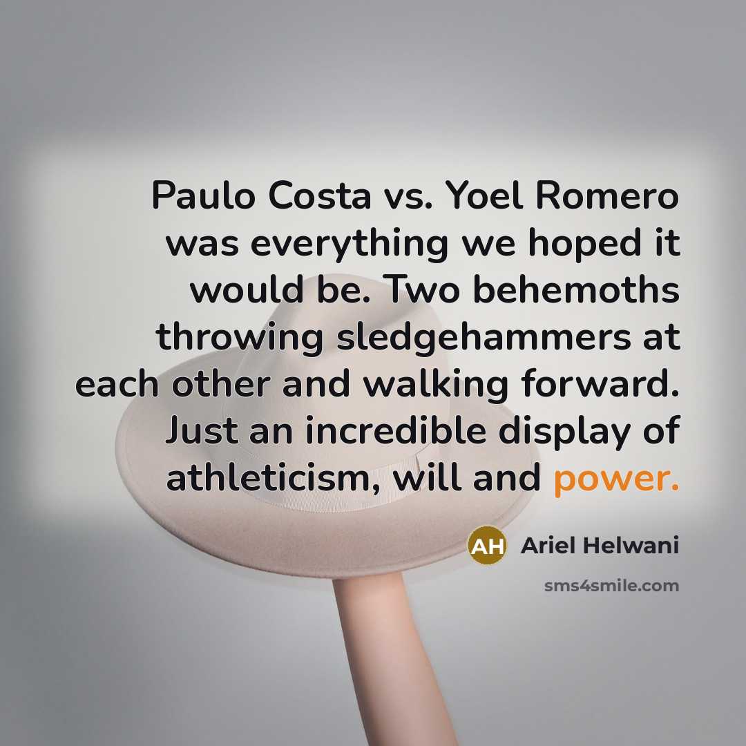 “Paulo Costa vs. Yoel Romero was everything we hoped it would be. Two behemoths throwing sledgehammers at each other and walking forward. Just an incredible display of athleticism, will and power.” quote by Ariel Helwani