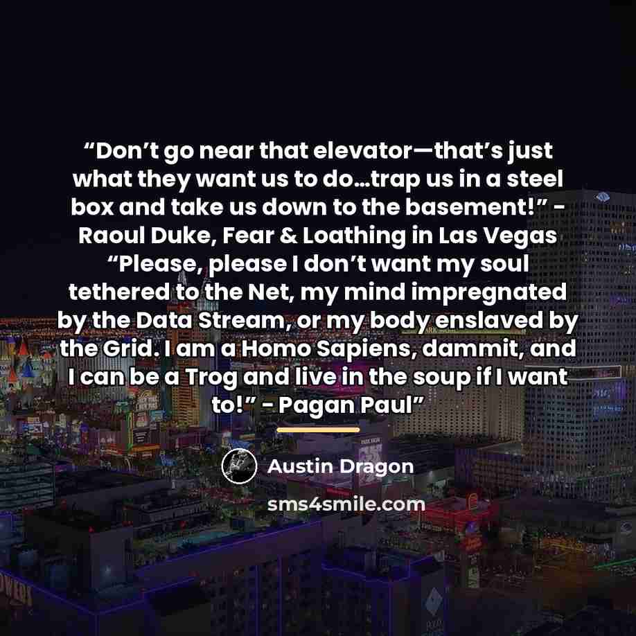 “Don’t go near that elevator—that’s just what they want us to do…trap us in a steel box and take us down to the basement!” − Raoul Duke, Fear & Loathing in Las Vegas “Please, please I don’t want my soul tethered to the Net, my mind impregnated by the Data Stream, or my body enslaved by the Grid. I…” quote by Austin Dragon