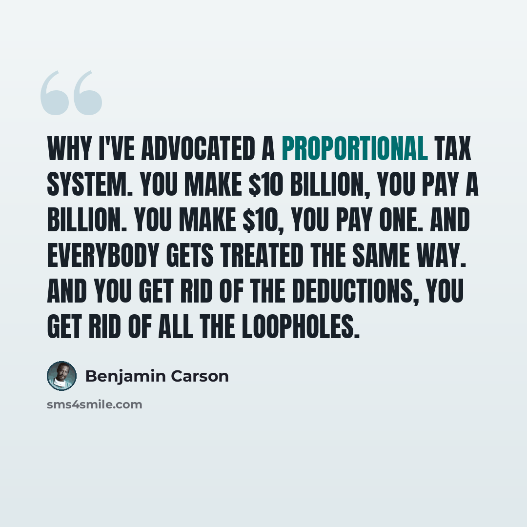 “Why I've advocated a proportional tax system. You make $10 billion, you pay a billion. You make $10, you pay one. And everybody gets treated the same way. And you get rid of the deductions, you get rid of all the loopholes.” quote by Benjamin Carson