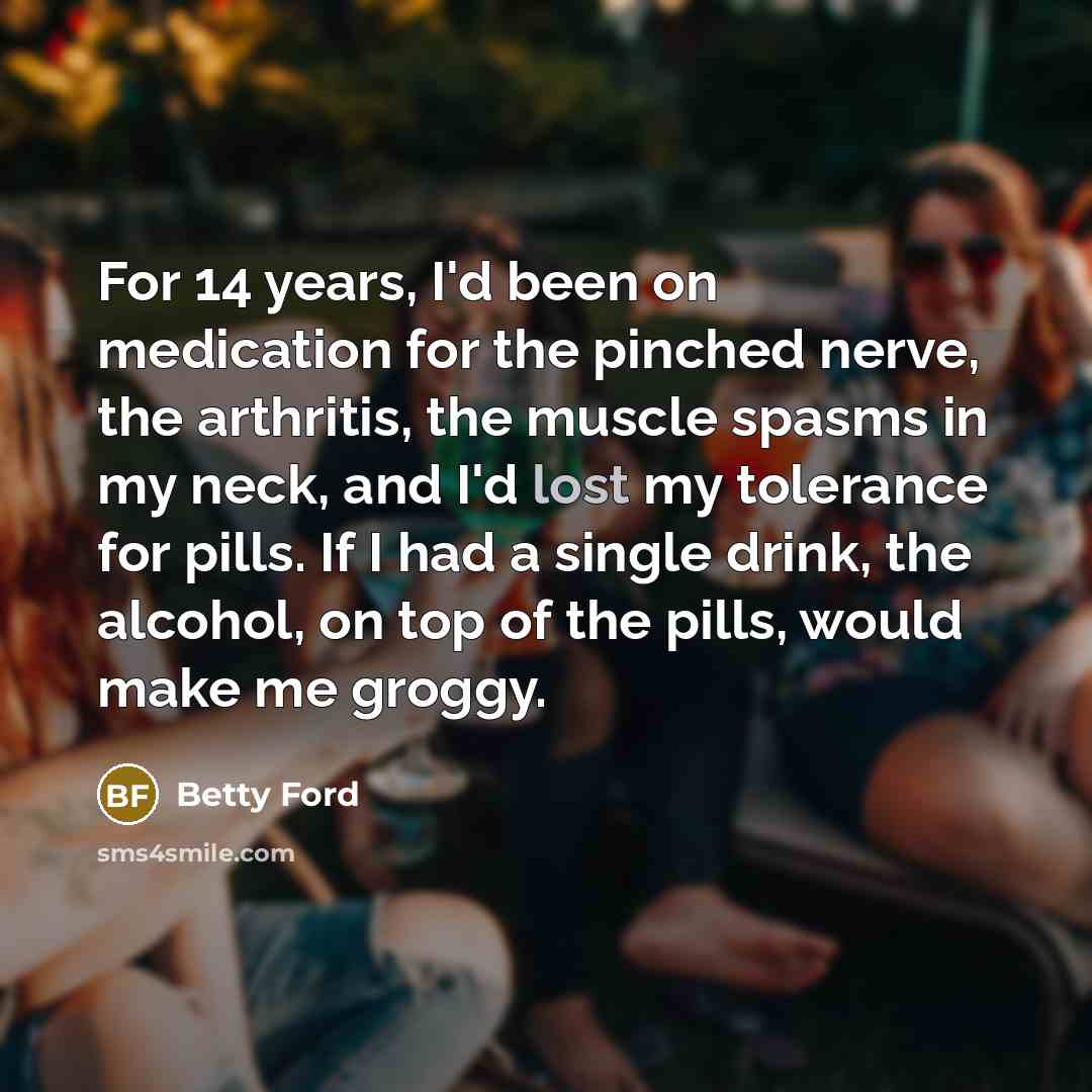 “For 14 years, I'd been on medication for the pinched nerve, the arthritis, the muscle spasms in my neck, and I'd lost my tolerance for pills. If I had a single drink, the alcohol, on top of the pills, would make me groggy.” quote by Betty Ford