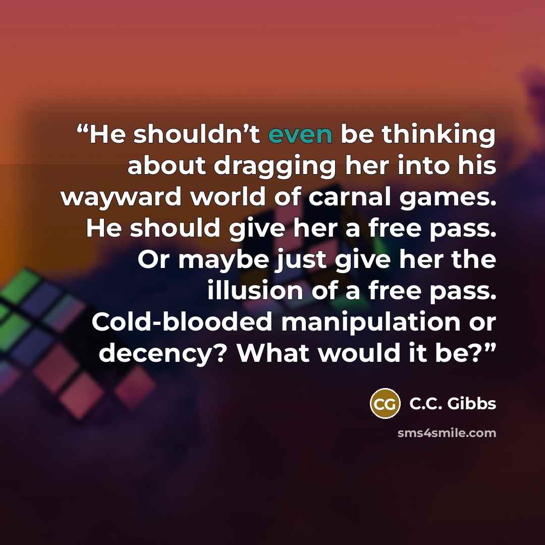 “He shouldn’t even be thinking about dragging her into his wayward world of carnal games. He should give her a free pass. Or maybe just give her the illusion of a free pass. Cold-blooded manipulation or decency? What would it be?” quote by C.C. Gibbs