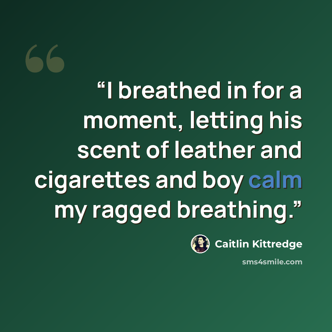 “I breathed in for a moment, letting his scent of leather and cigarettes and boy calm my ragged breathing.” quote by Caitlin Kittredge