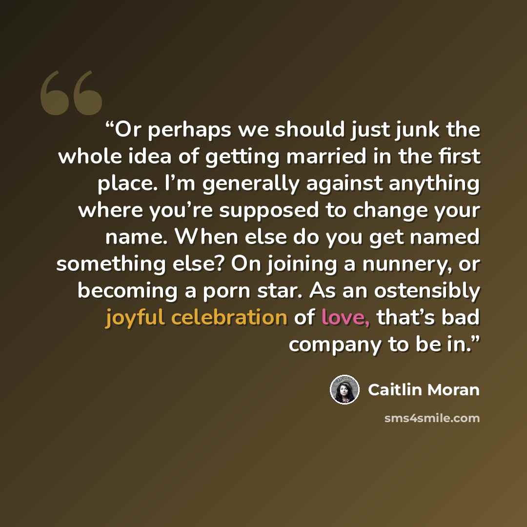 “Or perhaps we should just junk the whole idea of getting married in the first place. I’m generally against anything where you’re supposed to change your name. When else do you get named something else? On joining a nunnery, or becoming a porn star. As an ostensibly joyful celebration of love…” quote by Caitlin Moran