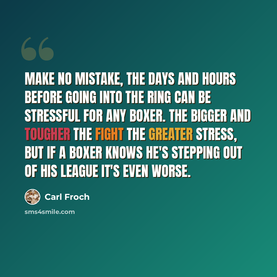 “Make no mistake, the days and hours before going into the ring can be stressful for any boxer. The bigger and tougher the fight the greater stress, But if a boxer knows he's stepping out of his league it's even worse.” quote by Carl Froch