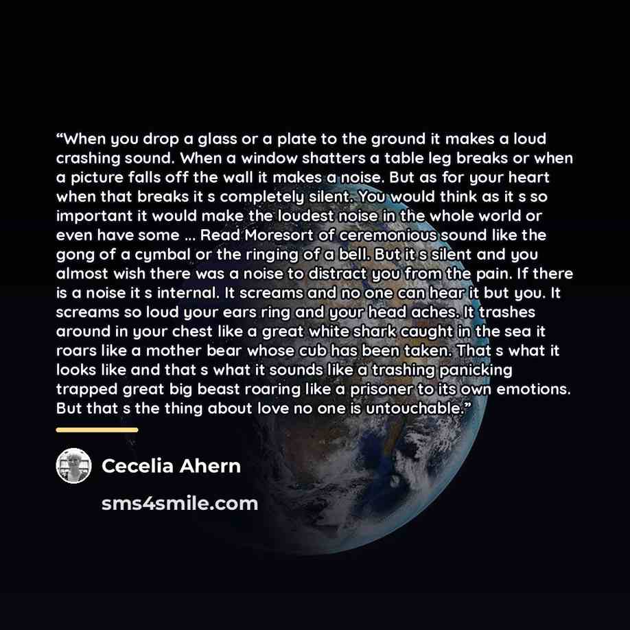 “When you drop a glass or a plate to the ground it makes a loud crashing sound. When a window shatters a table leg breaks or when a picture falls off the wall it makes a noise. But as for your heart when that breaks it s completely silent. You would think as it s so important it would make the…” quote by Cecelia Ahern