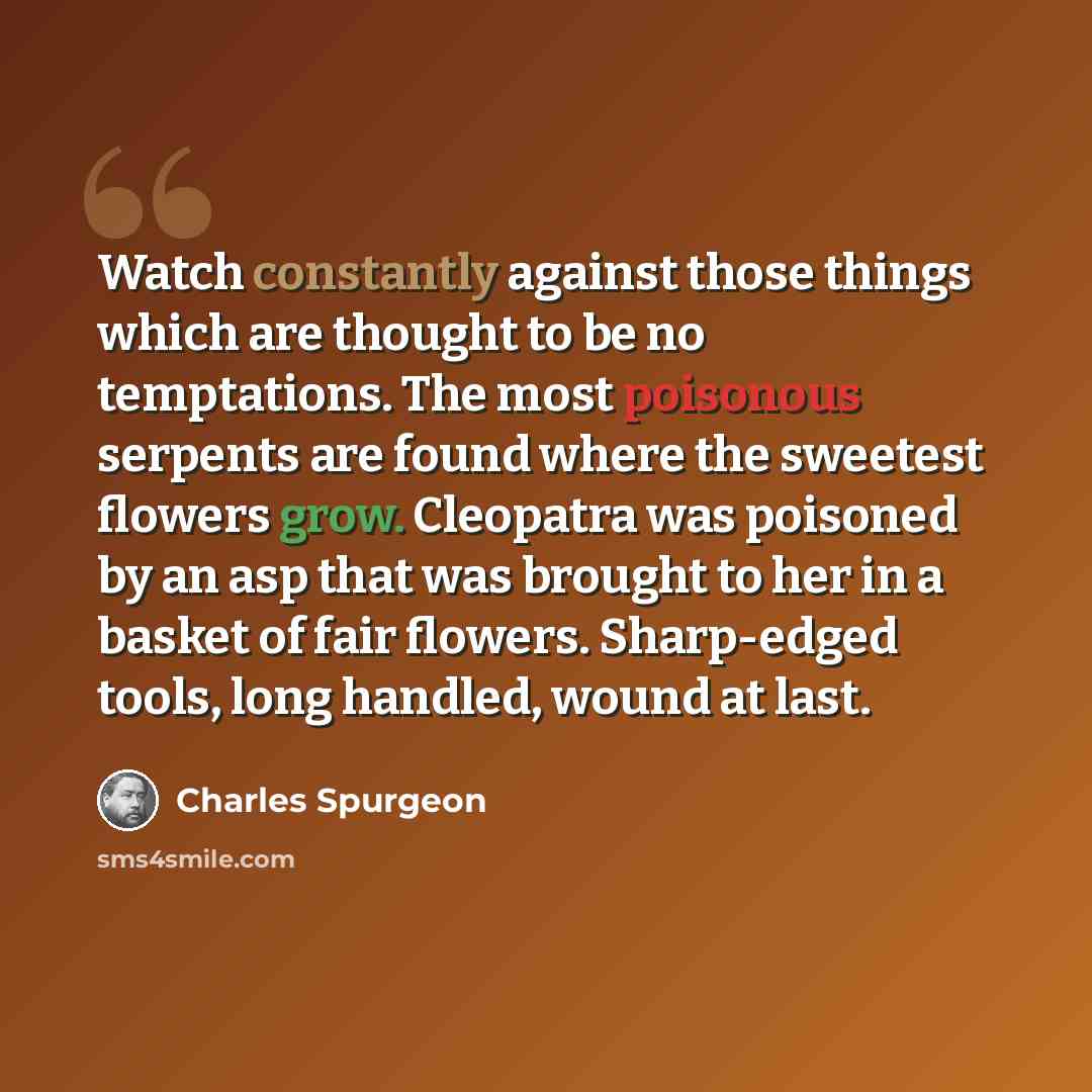 “Watch constantly against those things which are thought to be no temptations. The most poisonous serpents are found where the sweetest flowers grow. Cleopatra was poisoned by an asp that was brought to her in a basket of fair flowers. Sharp-edged tools, long handled, wound at last.” quote by Charles Spurgeon