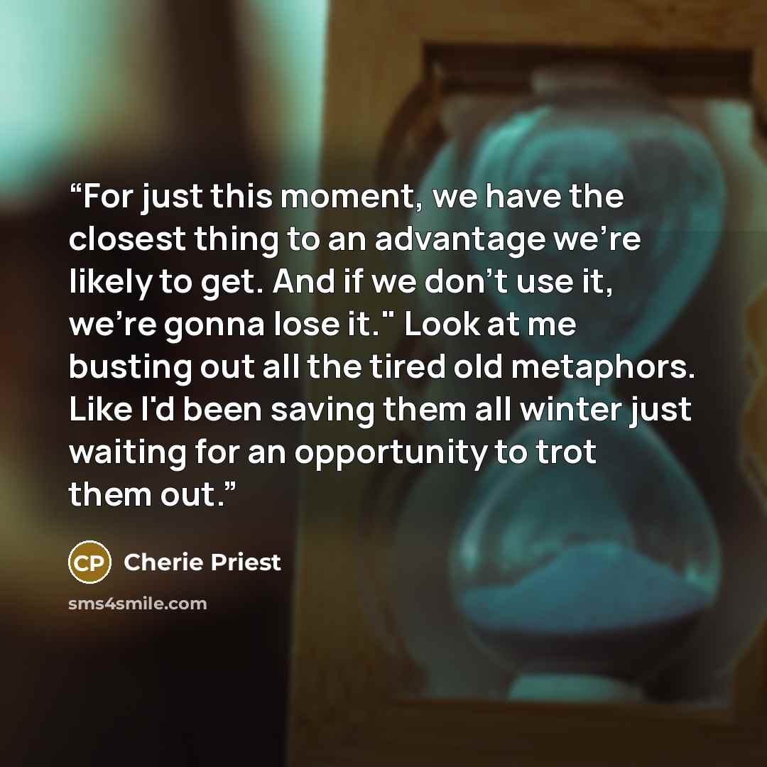 “For just this moment, we have the closest thing to an advantage we're likely to get. And if we don't use it, we're gonna lose it." Look at me busting out all the tired old metaphors. Like I'd been saving them all winter just waiting for an opportunity to trot them out.” quote by Cherie Priest