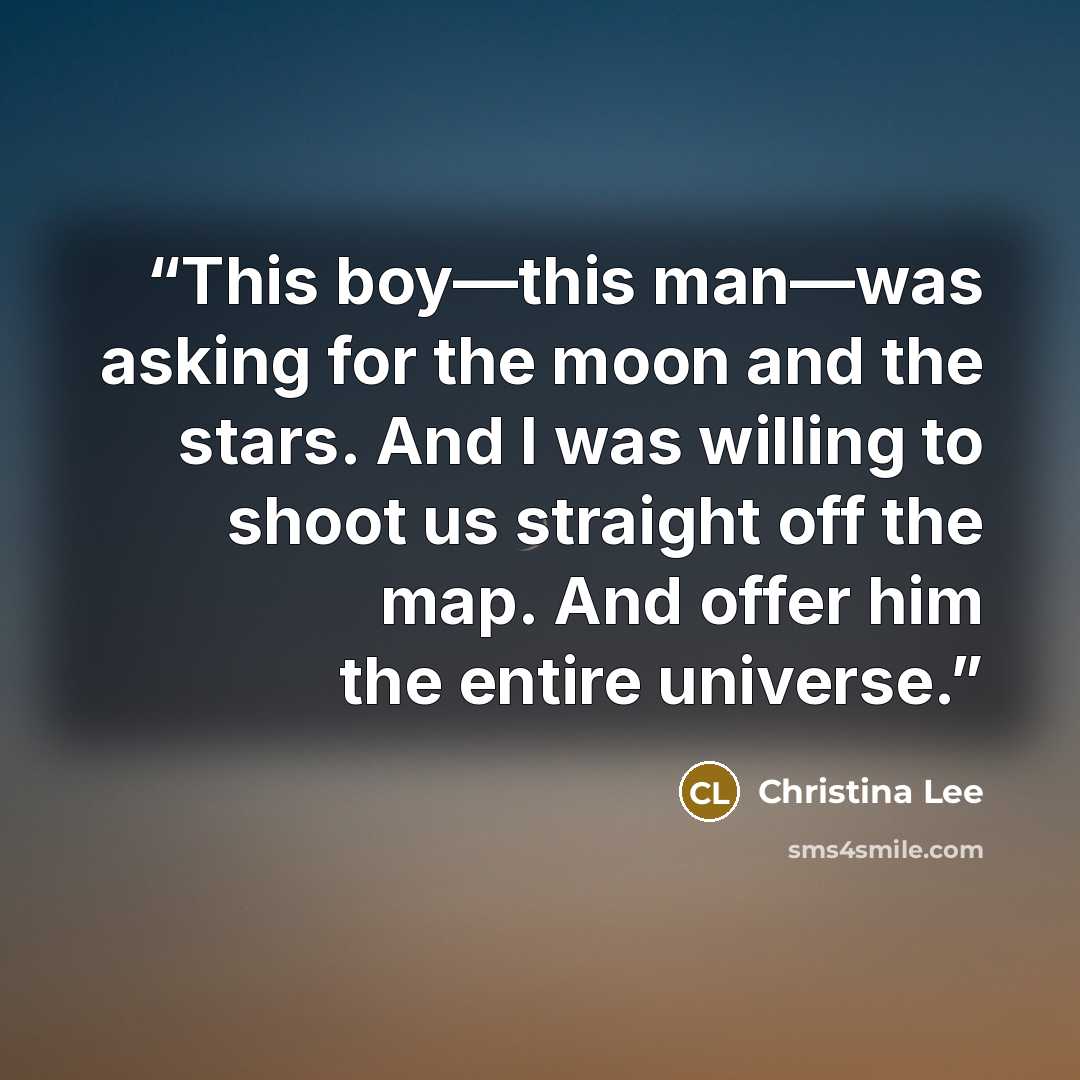 “This boy—this man—was asking for the moon and the stars. And I was willing to shoot us straight off the map. And offer him the entire universe.” quote by Christina Lee