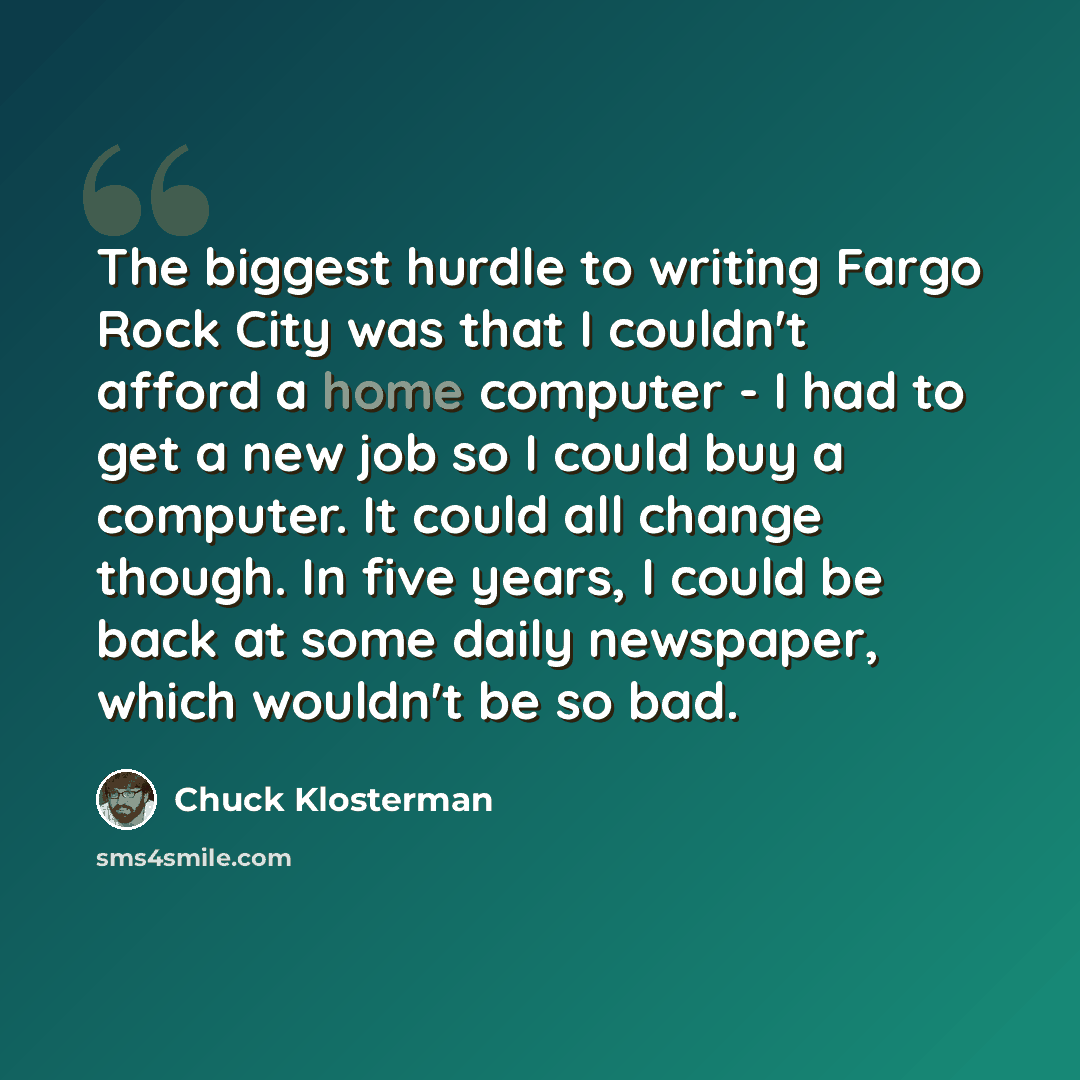 “The biggest hurdle to writing Fargo Rock City was that I couldn't afford a home computer - I had to get a new job so I could buy a computer. It could all change though. In five years, I could be back at some daily newspaper, which wouldn't be so bad.” quote by Chuck Klosterman