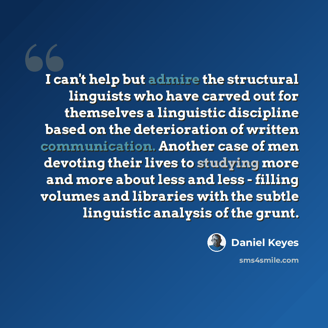 “I can't help but admire the structural linguists who have carved out for themselves a linguistic discipline based on the deterioration of written communication. Another case of men devoting their lives to studying more and more about less and less - filling volumes and libraries with the subtle…” quote by Daniel Keyes