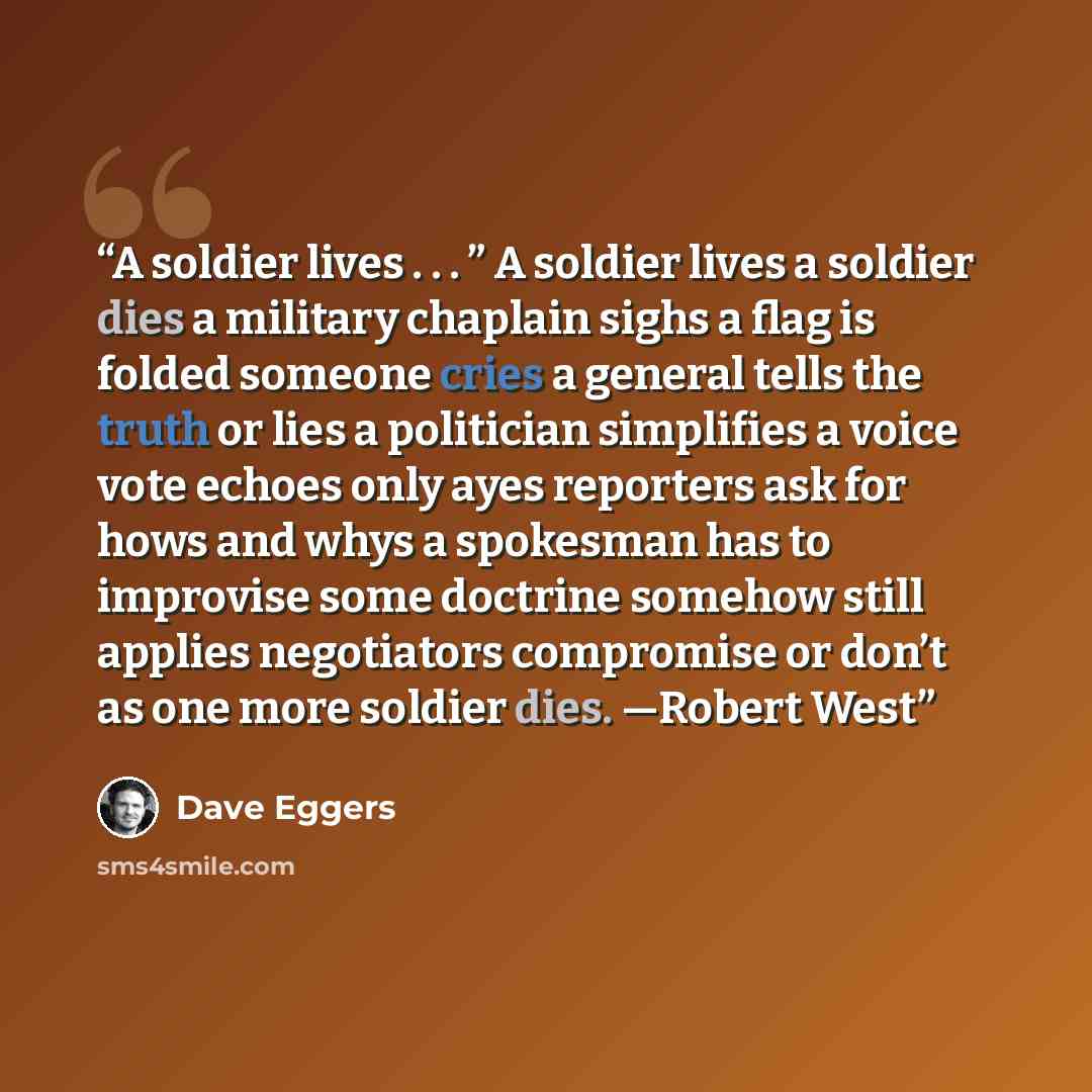 “A soldier lives . . . ” A soldier lives a soldier dies a military chaplain sighs a flag is folded someone cries a general tells the truth or lies a politician simplifies a voice vote echoes only ayes reporters ask for hows and whys a spokesman has to improvise some doctrine somehow still applies…” quote by Dave Eggers