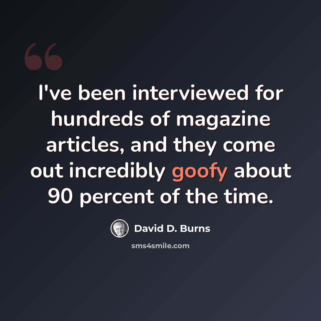 “I've been interviewed for hundreds of magazine articles, and they come out incredibly goofy about 90 percent of the time.” quote by David D. Burns