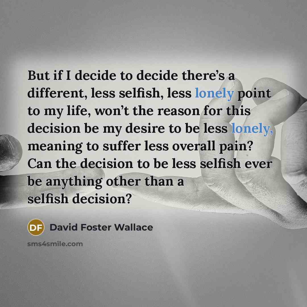 “But if I decide to decide there’s a different, less selfish, less lonely point to my life, won’t the reason for this decision be my desire to be less lonely, meaning to suffer less overall pain? Can the decision to be less selfish ever be anything other than a selfish decision?” quote by David Foster Wallace