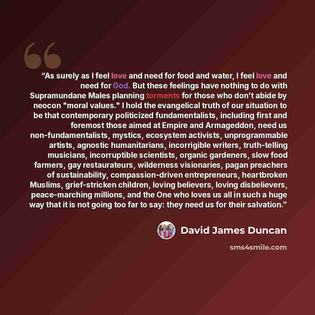 “As surely as I feel love and need for food and water, I feel love and need for God. But these feelings have nothing to do with Supramundane Males planning torments for those who don't abide by neocon "moral values." I hold the evangelical truth of our situation to be that contemporary politicized…” quote by David James Duncan