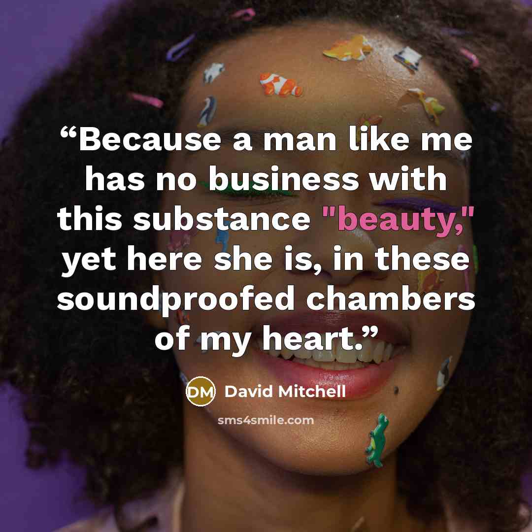 “Because a man like me has no business with this substance "beauty," yet here she is, in these soundproofed chambers of my heart.” quote by David Mitchell