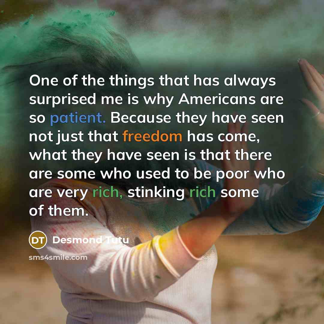 “One of the things that has always surprised me is why Americans are so patient. Because they have seen not just that freedom has come, what they have seen is that there are some who used to be poor who are very rich, stinking rich some of them.” quote by Desmond Tutu