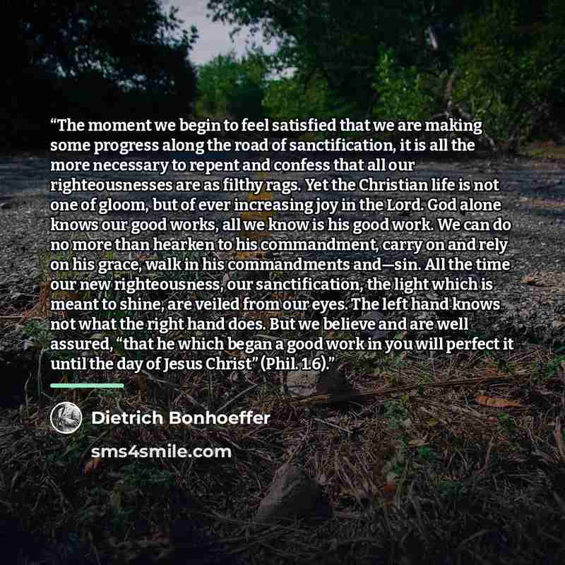 “The moment we begin to feel satisfied that we are making some progress along the road of sanctification, it is all the more necessary to repent and confess that all our righteousnesses are as filthy rags. Yet the Christian life is not one of gloom, but of ever increasing joy in the Lord. God alone…” quote by Dietrich Bonhoeffer