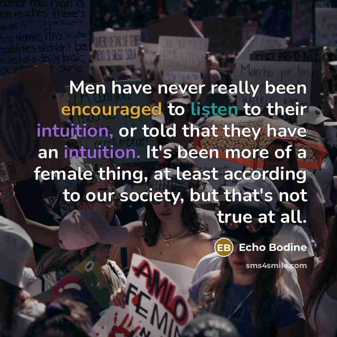 “Men have never really been encouraged to listen to their intuition, or told that they have an intuition. It's been more of a female thing, at least according to our society, but that's not true at all.” quote by Echo Bodine