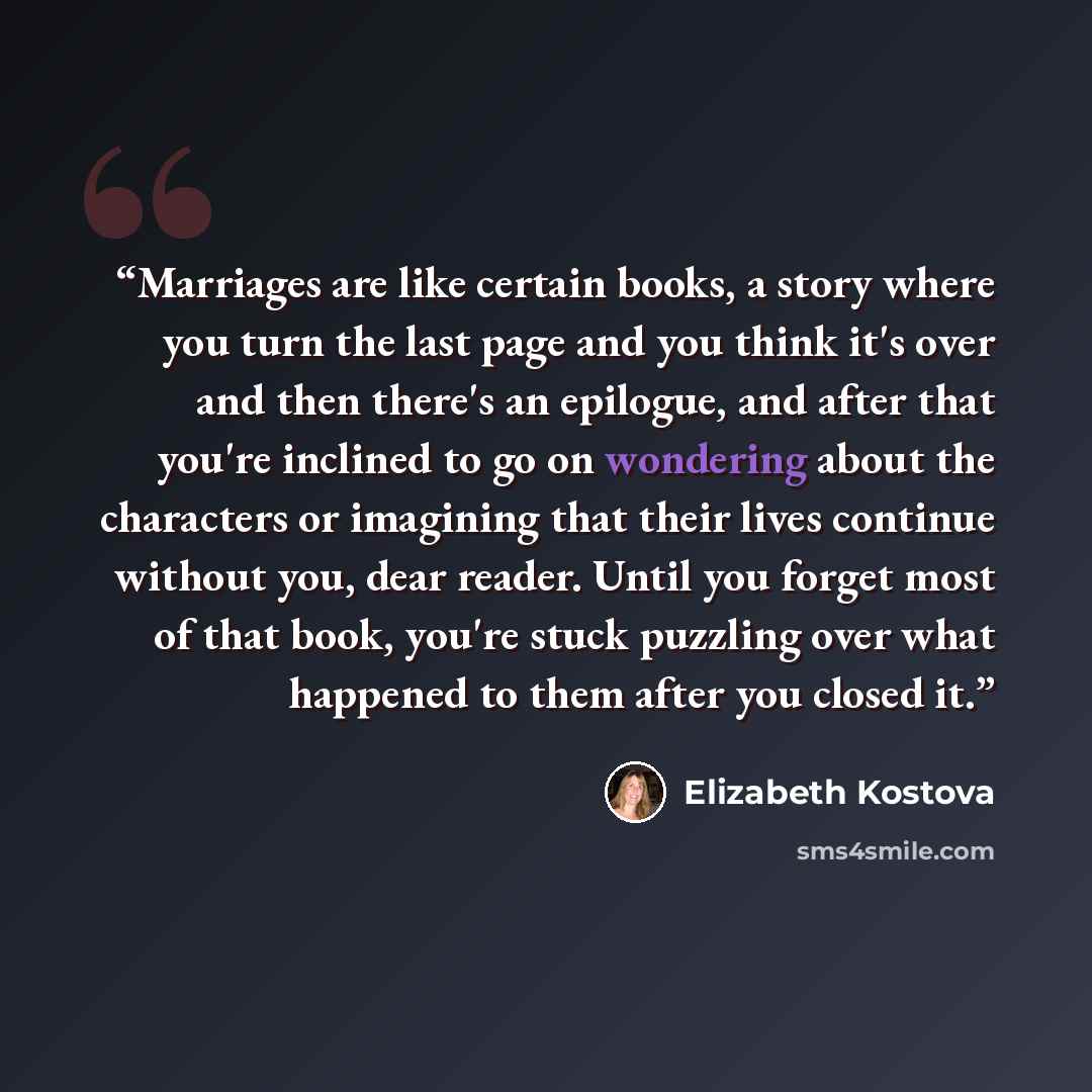 “Marriages are like certain books, a story where you turn the last page and you think it's over and then there's an epilogue, and after that you're inclined to go on wondering about the characters or imagining that their lives continue without you, dear reader. Until you forget most of that book…” quote by Elizabeth Kostova