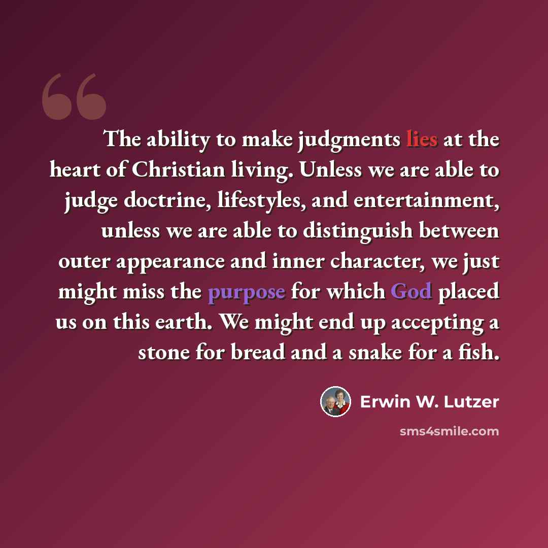 “The ability to make judgments lies at the heart of Christian living. Unless we are able to judge doctrine, lifestyles, and entertainment, unless we are able to distinguish between outer appearance and inner character, we just might miss the purpose for which God placed us on this earth. We might…” quote by Erwin W. Lutzer