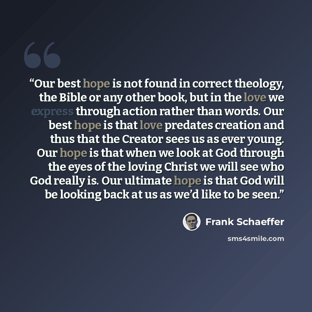 “Our best hope is not found in correct theology, the Bible or any other book, but in the love we express through action rather than words. Our best hope is that love predates creation and thus that the Creator sees us as ever young. Our hope is that when we look at God through the eyes of the…” quote by Frank Schaeffer