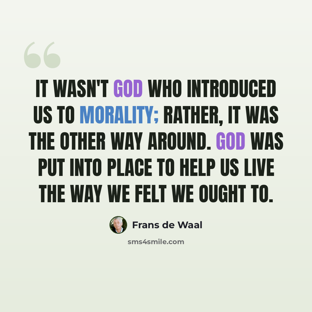 “It wasn't God who introduced us to morality; rather, it was the other way around. God was put into place to help us live the way we felt we ought to.” quote by Frans de Waal