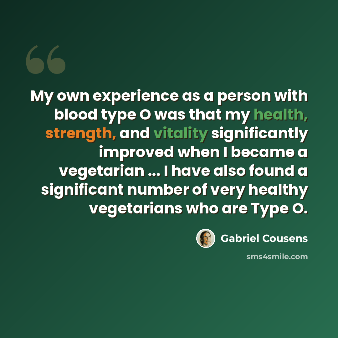 “My own experience as a person with blood type O was that my health, strength, and vitality significantly improved when I became a vegetarian ... I have also found a significant number of very healthy vegetarians who are Type O.” quote by Gabriel Cousens