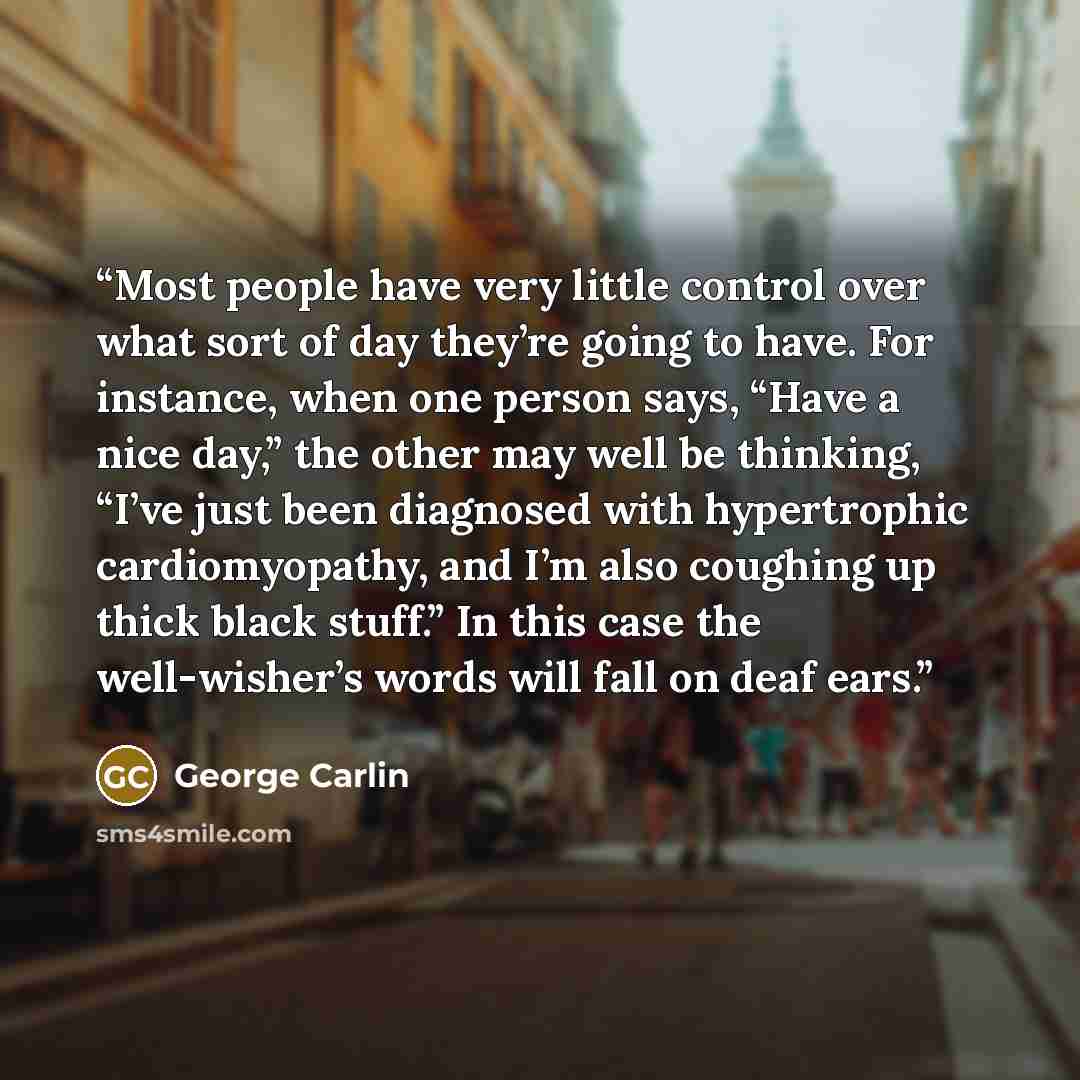 “Most people have very little control over what sort of day they’re going to have. For instance, when one person says, “Have a nice day,” the other may well be thinking, “I’ve just been diagnosed with hypertrophic cardiomyopathy, and I’m also coughing up thick black stuff.” In this case the…” quote by George Carlin
