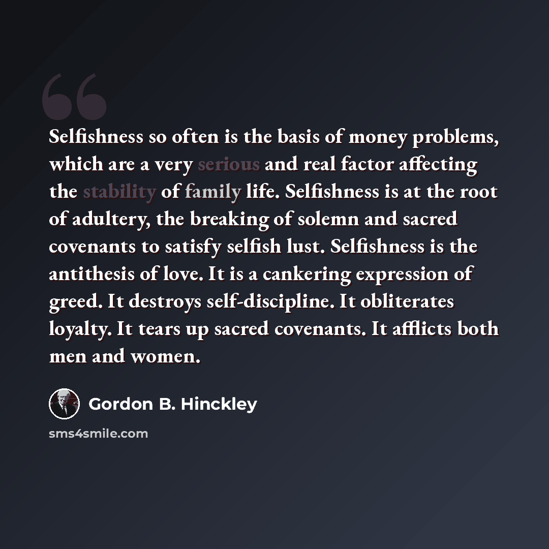 “Selfishness so often is the basis of money problems, which are a very serious and real factor affecting the stability of family life. Selfishness is at the root of adultery, the breaking of solemn and sacred covenants to satisfy selfish lust. Selfishness is the antithesis of love. It is a…” quote by Gordon B. Hinckley