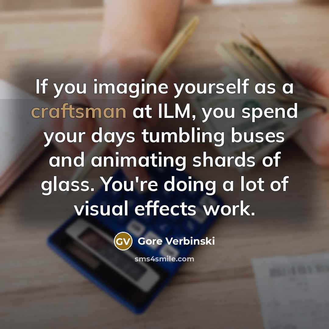 “If you imagine yourself as a craftsman at ILM, you spend your days tumbling buses and animating shards of glass. You're doing a lot of visual effects work.” quote by Gore Verbinski