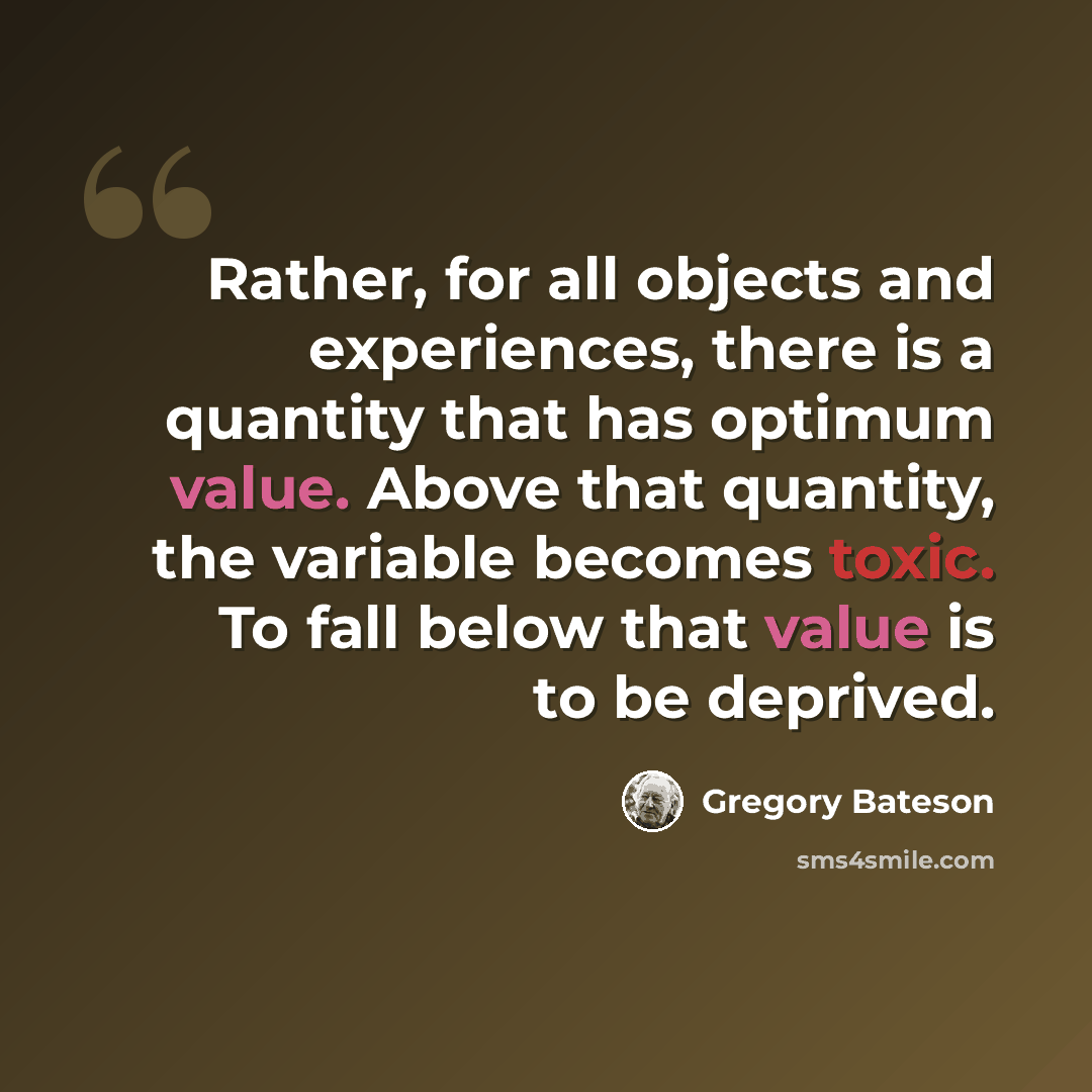 “Rather, for all objects and experiences, there is a quantity that has optimum value. Above that quantity, the variable becomes toxic. To fall below that value is to be deprived.” quote by Gregory Bateson