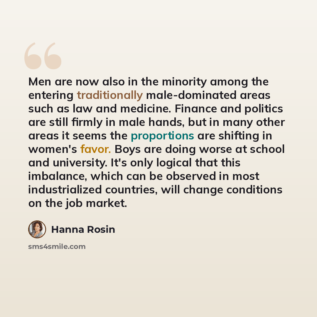 “Men are now also in the minority among the entering traditionally male-dominated areas such as law and medicine. Finance and politics are still firmly in male hands, but in many other areas it seems the proportions are shifting in women's favor. Boys are doing worse at school and university. It's…” quote by Hanna Rosin